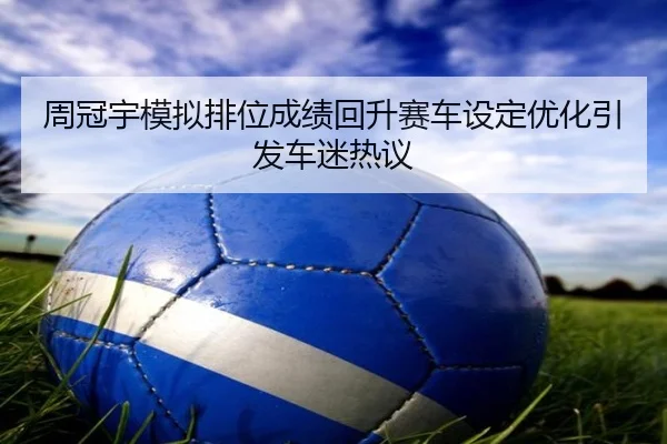 周冠宇模拟排位成绩回升赛车设定优化引发车迷热议